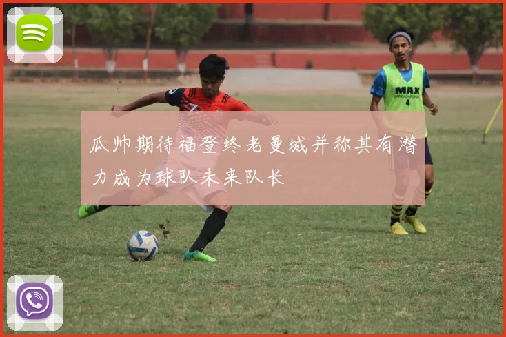 瓜帅期待福登终老曼城并称其有潜力成为球队未来队长