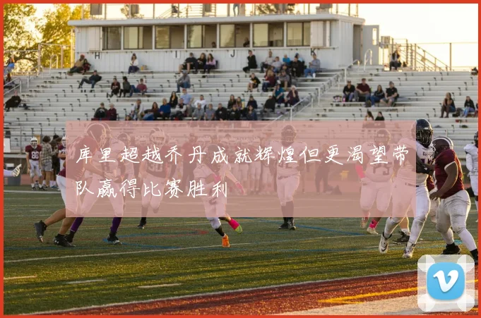 库里超越乔丹成就辉煌但更渴望带队赢得比赛胜利