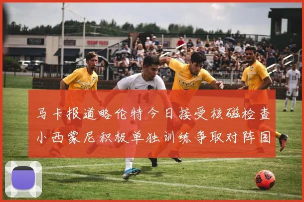 马卡报道略伦特今日接受核磁检查小西蒙尼积极单独训练争取对阵国米出场