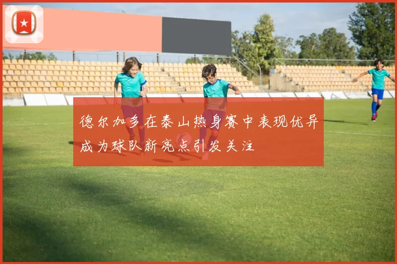 德尔加多在泰山热身赛中表现优异成为球队新亮点引发关注