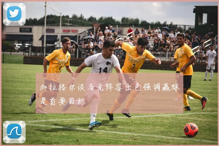 加拉格尔谈马竞阵容出色强调赢球是首要目标