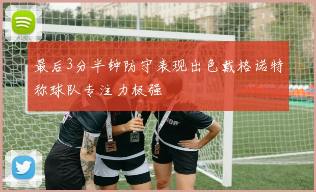 最后3分半钟防守表现出色戴格诺特称球队专注力极强