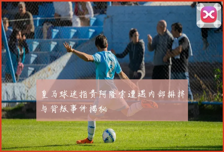 皇马球迷指责阿隆索遭遇内部排挤与背叛事件揭秘