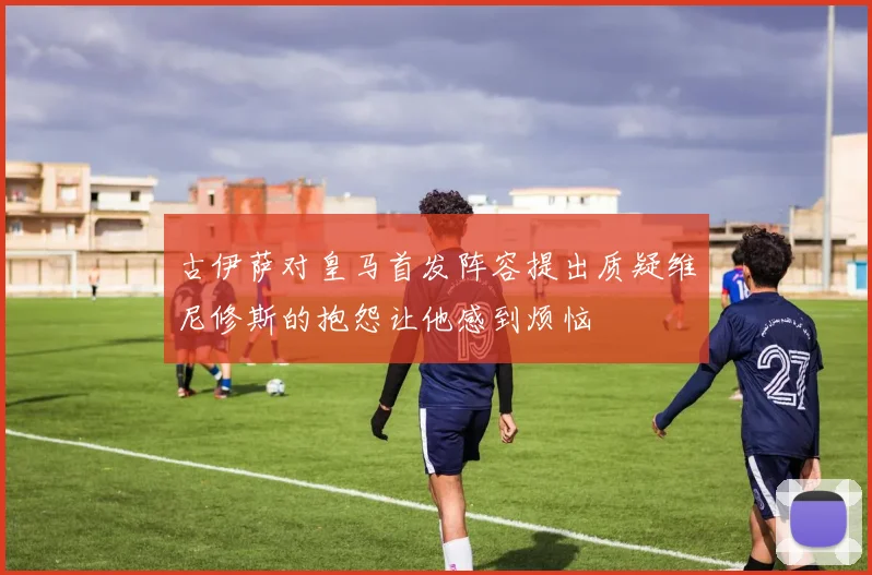 古伊萨对皇马首发阵容提出质疑维尼修斯的抱怨让他感到烦恼