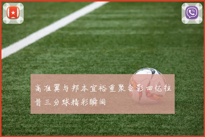高准翼与邦本宜裕重聚合影回忆往昔三分球精彩瞬间