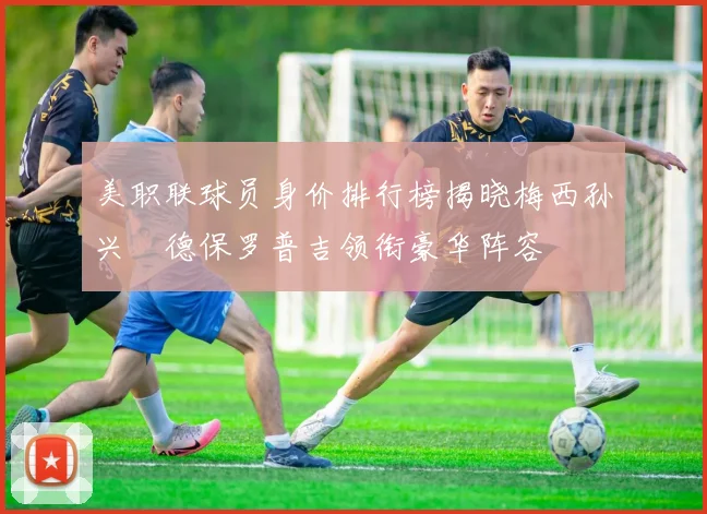 美职联球员身价排行榜揭晓梅西孙兴慜德保罗普吉领衔豪华阵容