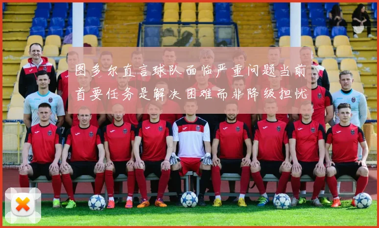 图多尔直言球队面临严重问题当前首要任务是解决困难而非降级担忧