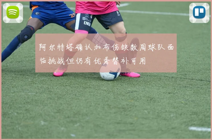 阿尔特塔确认加布伤缺数周球队面临挑战但仍有优秀替补可用