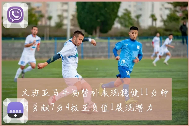 文班亚马半场替补表现稳健11分钟内贡献7分4板正负值1展现潜力