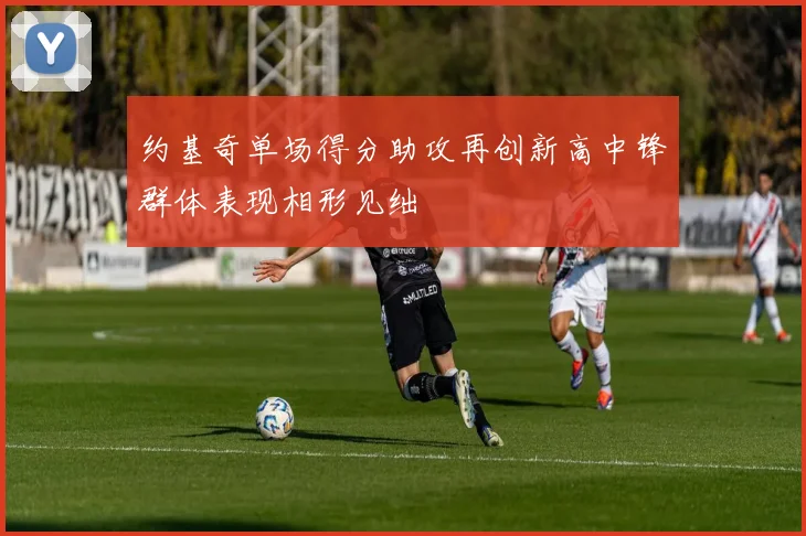 约基奇单场得分助攻再创新高中锋群体表现相形见绌