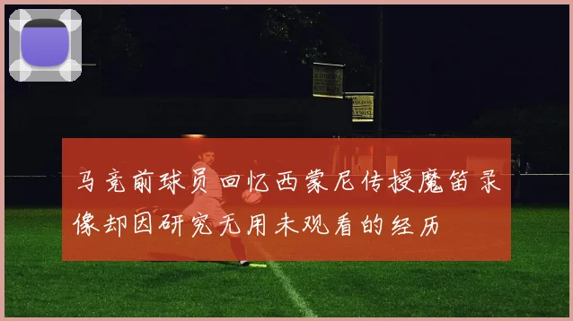 马竞前球员回忆西蒙尼传授魔笛录像却因研究无用未观看的经历