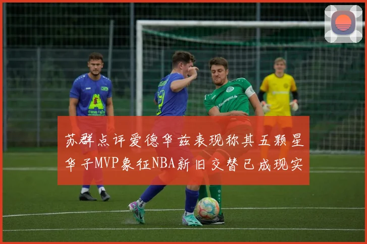 苏群点评爱德华兹表现称其五颗星华子MVP象征NBA新旧交替已成现实
