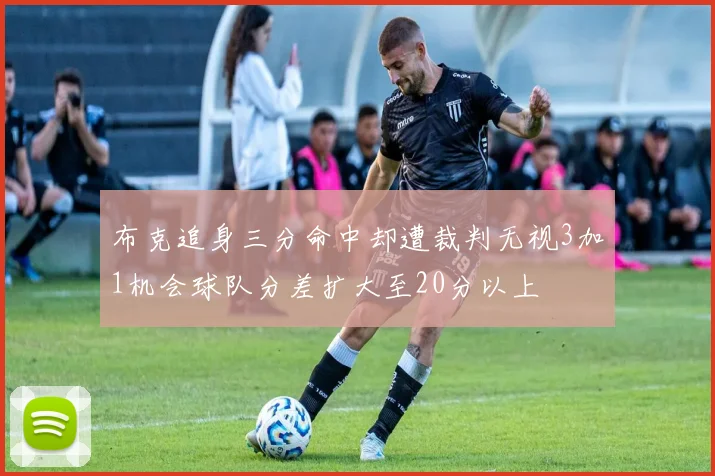 布克追身三分命中却遭裁判无视3加1机会球队分差扩大至20分以上