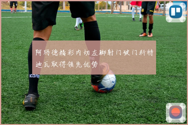 阿玛德精彩内切左脚射门破门科特迪瓦取得领先优势