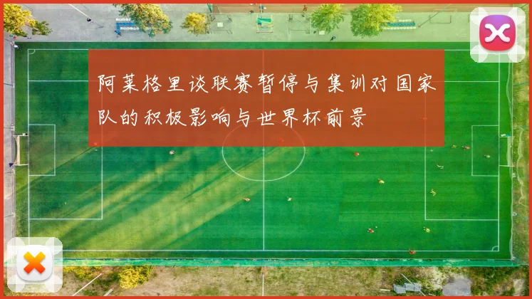 阿莱格里谈联赛暂停与集训对国家队的积极影响与世界杯前景