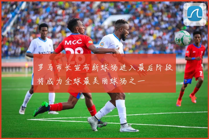 罗马市长宣布新球场进入最后阶段将成为全球最美丽球场之一