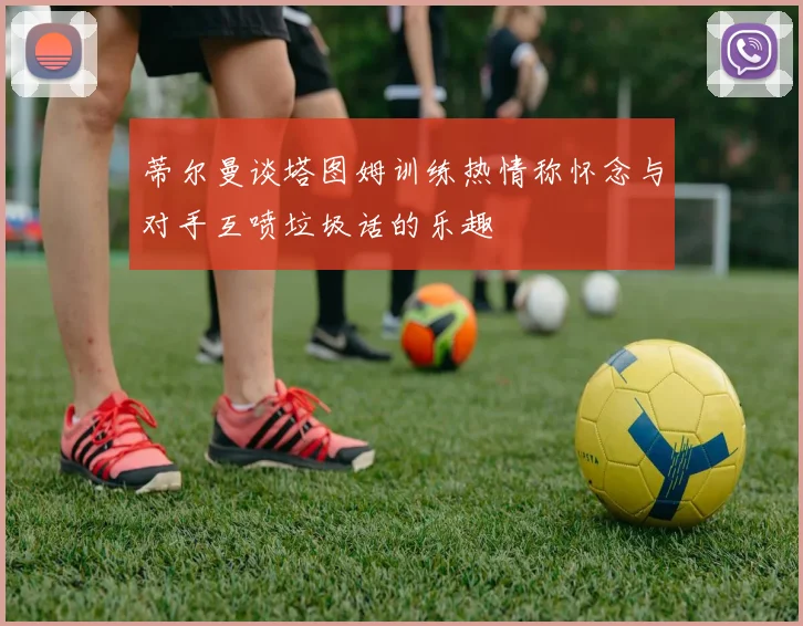 蒂尔曼谈塔图姆训练热情称怀念与对手互喷垃圾话的乐趣