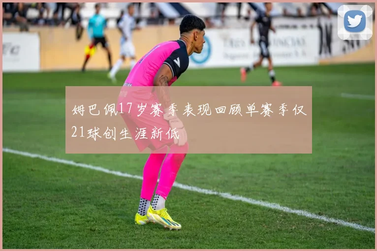 姆巴佩17岁赛季表现回顾单赛季仅21球创生涯新低