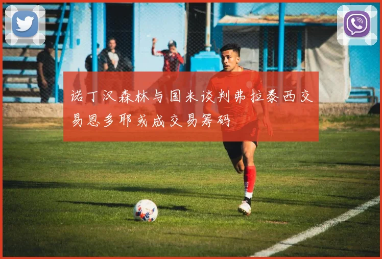诺丁汉森林与国米谈判弗拉泰西交易恩多耶或成交易筹码