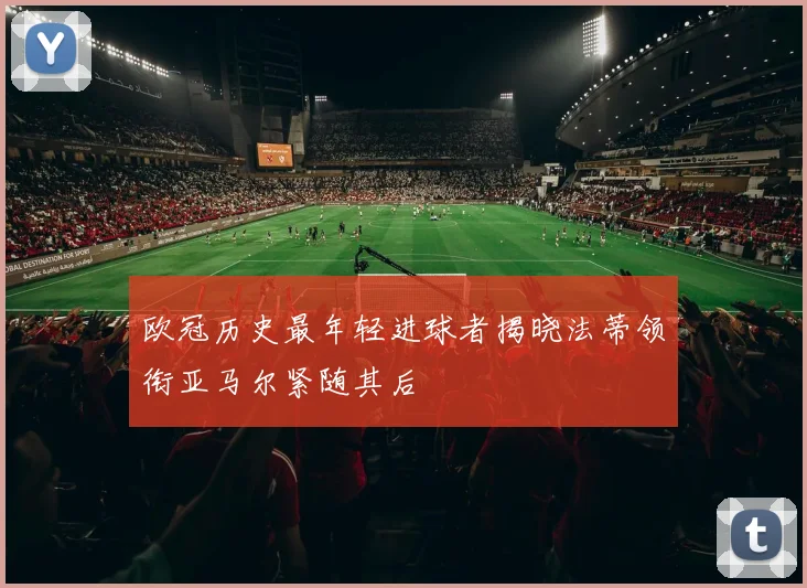 欧冠历史最年轻进球者揭晓法蒂领衔亚马尔紧随其后