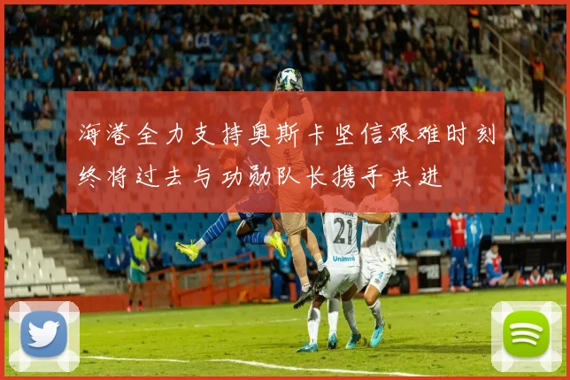 海港全力支持奥斯卡坚信艰难时刻终将过去与功勋队长携手共进