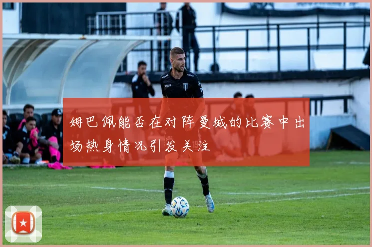 姆巴佩能否在对阵曼城的比赛中出场热身情况引发关注