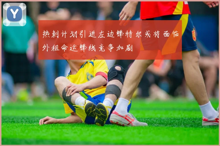 热刺计划引进左边锋特尔或将面临外租命运锋线竞争加剧