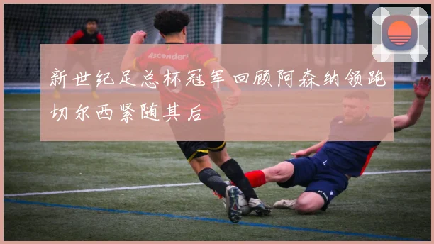 新世纪足总杯冠军回顾阿森纳领跑切尔西紧随其后