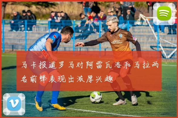 马卡报道罗马对阿雷瓦洛和马拉两名前锋表现出浓厚兴趣