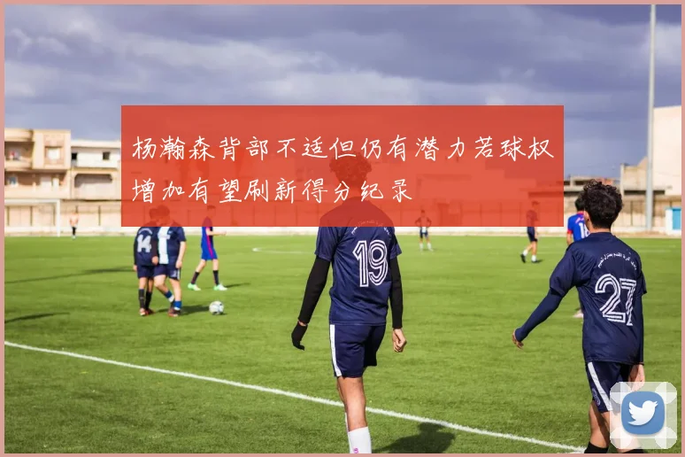 杨瀚森背部不适但仍有潜力若球权增加有望刷新得分纪录