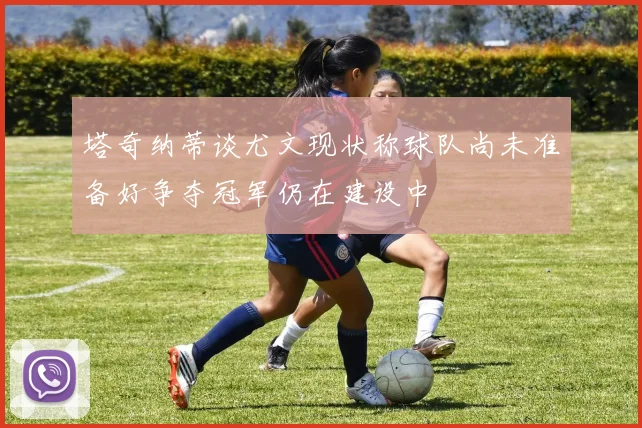 塔奇纳蒂谈尤文现状称球队尚未准备好争夺冠军仍在建设中