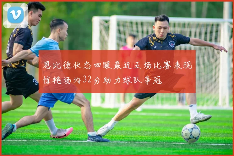 恩比德状态回暖最近五场比赛表现惊艳场均32分助力球队争冠