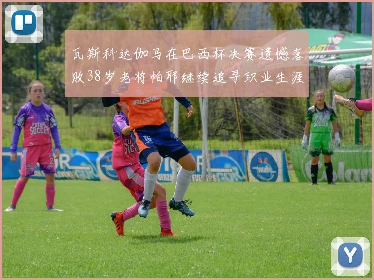 瓦斯科达伽马在巴西杯决赛遗憾落败38岁老将帕耶继续追寻职业生涯首冠
