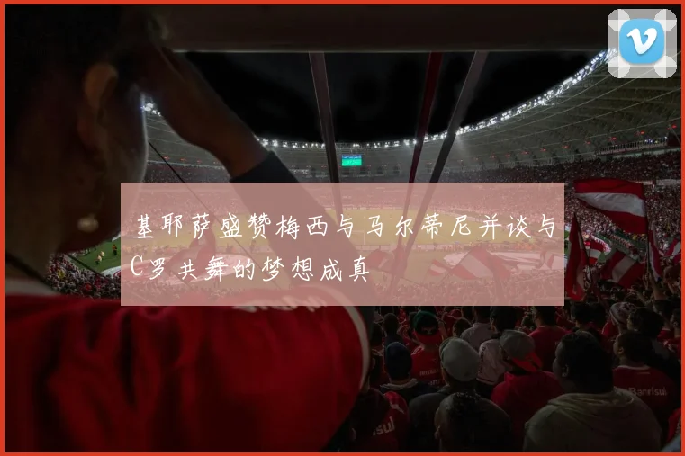 基耶萨盛赞梅西与马尔蒂尼并谈与C罗共舞的梦想成真