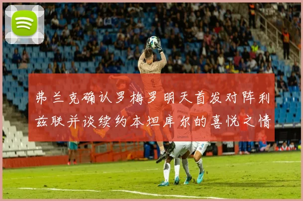 弗兰克确认罗梅罗明天首发对阵利兹联并谈续约本坦库尔的喜悦之情