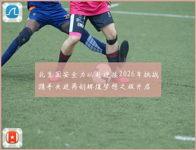 北京国安全力以赴迎接2026年挑战携手共进再创辉煌梦想之旅开启