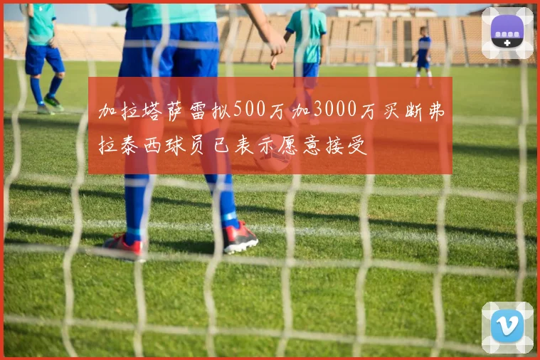 加拉塔萨雷拟500万加3000万买断弗拉泰西球员已表示愿意接受