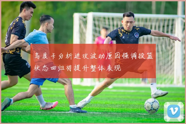 乌度卡分析进攻波动原因强调投篮状态回归将提升整体表现