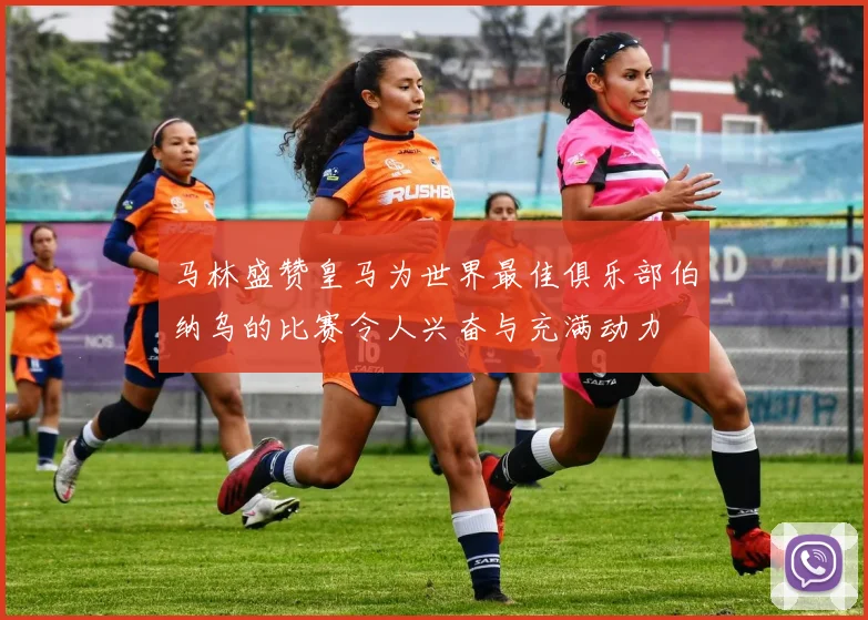 马林盛赞皇马为世界最佳俱乐部伯纳乌的比赛令人兴奋与充满动力