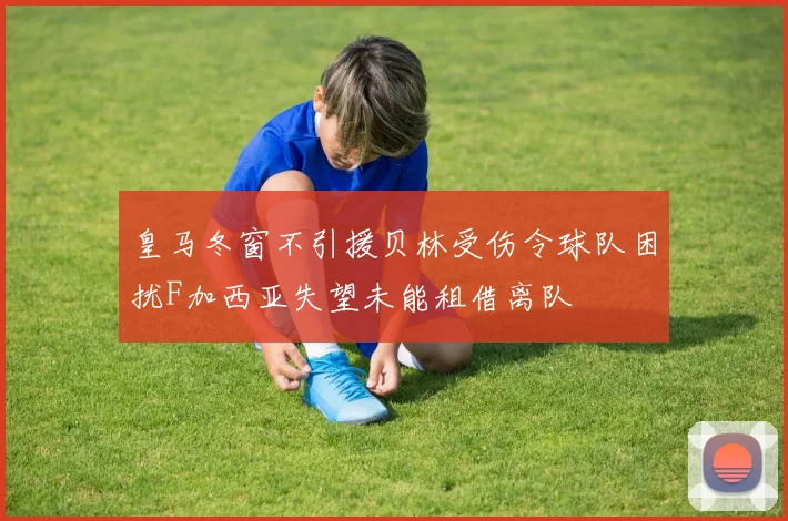 皇马冬窗不引援贝林受伤令球队困扰F加西亚失望未能租借离队