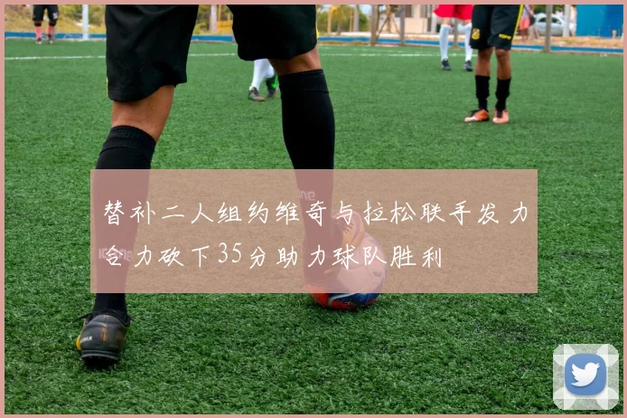 替补二人组约维奇与拉松联手发力合力砍下35分助力球队胜利