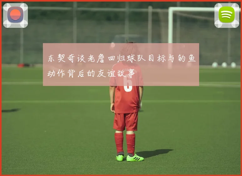 东契奇谈老詹回归球队目标与钓鱼动作背后的友谊故事