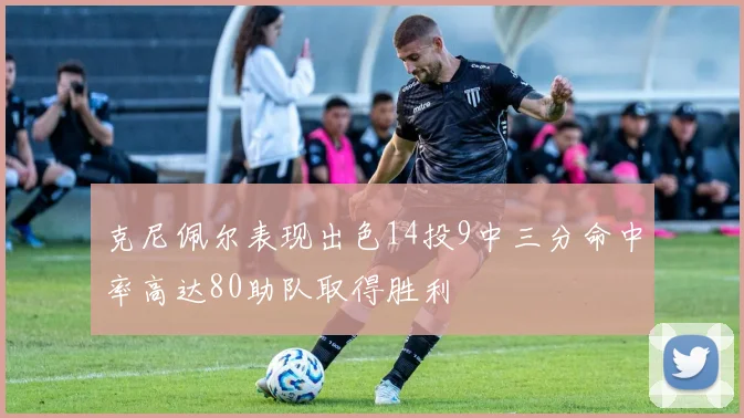 克尼佩尔表现出色14投9中三分命中率高达80助队取得胜利
